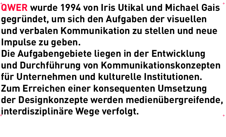 QWER wurde 1994 von Iris Utikal und Michael Gais gegrndet, um sich den Aufgaben der visuellen und verbalen Kommunikation zu stellen und neue Impulse zu geben. Die Aufgabengebiete liegen in der Entwicklung und Durchfhrung von Kommunikationskonzepten fr Unternehmen und kulturelle Institutionen. Zum Erreichen einer konsequenten Umsetzung der Designkonzepte werden medienbergreifende, interdisziplinre Wege verfolgt.